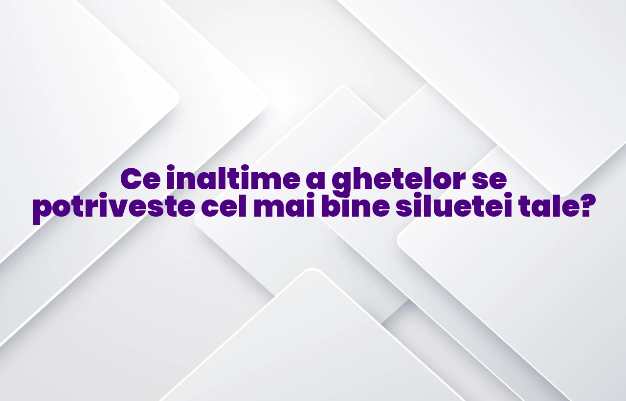 Ce inaltime a ghetelor se potriveste cel mai bine siluetei tale?